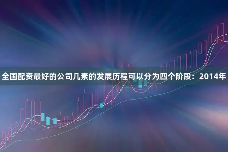 全国配资最好的公司几素的发展历程可以分为四个阶段：2014年