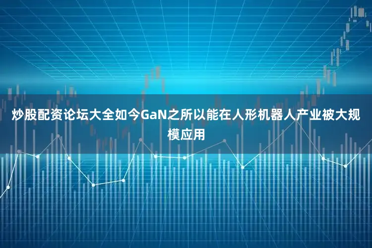 炒股配资论坛大全　　如今GaN之所以能在人形机器人产业被大规模应用