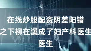 在线炒股配资阴差阳错之下柳在溪成了妇产科医生