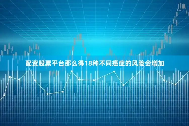 配资股票平台那么得18种不同癌症的风险会增加